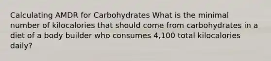 Calculating AMDR for Carbohydrates What is the minimal number of kilocalories that should come from carbohydrates in a diet of a body builder who consumes 4,100 total kilocalories daily?