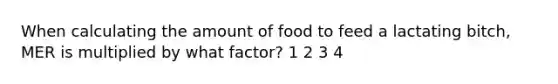 When calculating the amount of food to feed a lactating bitch, MER is multiplied by what factor? 1 2 3 4