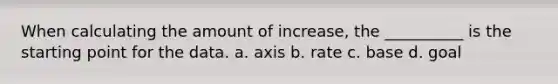 When calculating the amount of increase, the __________ is the starting point for the data. a. axis b. rate c. base d. goal