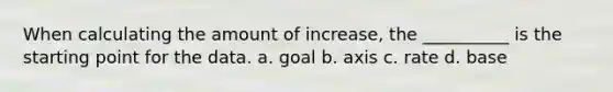 When calculating the amount of increase, the __________ is the starting point for the data. a. goal b. axis c. rate d. base