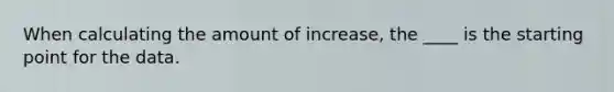 When calculating the amount of increase, the ____ is the starting point for the data.