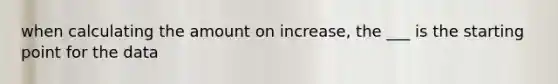 when calculating the amount on increase, the ___ is the starting point for the data