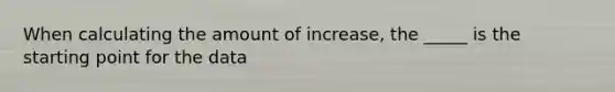 When calculating the amount of increase, the _____ is the starting point for the data