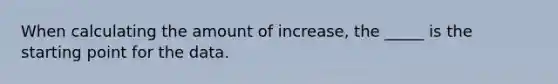 When calculating the amount of increase, the _____ is the starting point for the data.