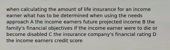 when calculating the amount of life insurance for an income earner what has to be determined when using the needs approach A the income earners future projected income B the family's financial objectives if the income earner were to die or become disabled C the insurance company's financial rating D the income earners credit score