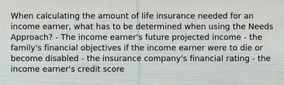 When calculating the amount of life insurance needed for an income earner, what has to be determined when using the Needs Approach? - The income earner's future projected income - the family's financial objectives if the income earner were to die or become disabled - the insurance company's financial rating - the income earner's credit score