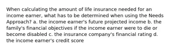 When calculating the amount of life insurance needed for an income earner, what has to be determined when using the Needs Approach? a. the income earner's future projected income b. the family's financial objectives if the income earner were to die or become disabled c. the insurance company's financial rating d. the income earner's credit score