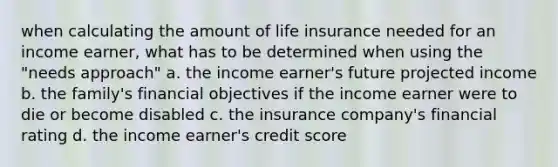 when calculating the amount of life insurance needed for an income earner, what has to be determined when using the "needs approach" a. the income earner's future projected income b. the family's financial objectives if the income earner were to die or become disabled c. the insurance company's financial rating d. the income earner's credit score