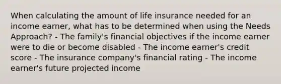 When calculating the amount of life insurance needed for an income earner, what has to be determined when using the Needs Approach? - The family's financial objectives if the income earner were to die or become disabled - The income earner's credit score - The insurance company's financial rating - The income earner's future projected income