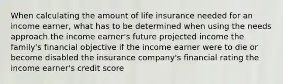 When calculating the amount of life insurance needed for an income earner, what has to be determined when using the needs approach the income earner's future projected income the family's financial objective if the income earner were to die or become disabled the insurance company's financial rating the income earner's credit score