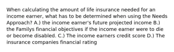 When calculating the amount of life insurance needed for an income earner, what has to be determined when using the Needs Approach? A.) the income earner's future projected income B.) the Familys financial objectives if the income earner were to die or become disabled. C.) The income earners credit score D.) The insurance companies financial rating