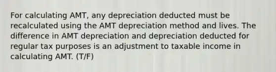 For calculating AMT, any depreciation deducted must be recalculated using the AMT depreciation method and lives. The difference in AMT depreciation and depreciation deducted for regular tax purposes is an adjustment to taxable income in calculating AMT. (T/F)