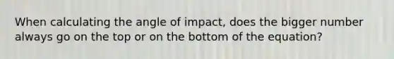 When calculating the angle of impact, does the bigger number always go on the top or on the bottom of the equation?