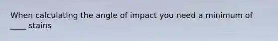 When calculating the angle of impact you need a minimum of ____ stains