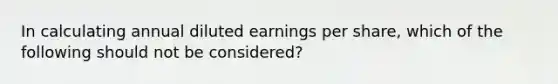 In calculating annual diluted earnings per share, which of the following should not be considered?