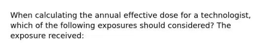 When calculating the annual effective dose for a technologist, which of the following exposures should considered? The exposure received: