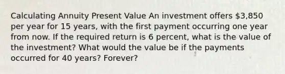 Calculating Annuity Present Value An investment offers 3,850 per year for 15 years, with the first payment occurring one year from now. If the required return is 6 percent, what is the value of the investment? What would the value be if the payments occurred for 40 years? Forever?