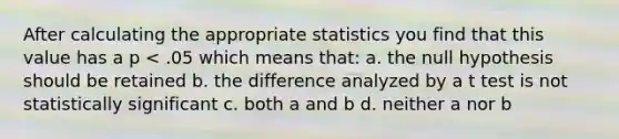 After calculating the appropriate statistics you find that this value has a p < .05 which means that: a. the null hypothesis should be retained b. the difference analyzed by a t test is not statistically significant c. both a and b d. neither a nor b