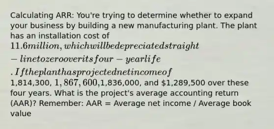 Calculating ARR: You're trying to determine whether to expand your business by building a new manufacturing plant. The plant has an installation cost of 11.6 million, which will be depreciated straight-line to zero over its four-year life. If the plant has projected net income of1,814,300, 1,867,600,1,836,000, and 1,289,500 over these four years. What is the project's average accounting return (AAR)? Remember: AAR = Average net income / Average book value