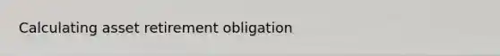 Calculating asset retirement obligation