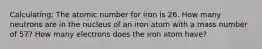 Calculating: The atomic number for iron is 26. How many neutrons are in the nucleus of an iron atom with a mass number of 57? How many electrons does the iron atom have?