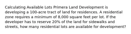 Calculating Available Lots Primera Land Development is developing a 100-acre tract of land for residences. A residential zone requires a minimum of 8,000 square feet per lot. If the developer has to reserve 20% of the land for sidewalks and streets, how many residential lots are available for development?