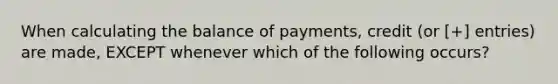 When calculating the balance of payments, credit (or [+] entries) are made, EXCEPT whenever which of the following occurs?