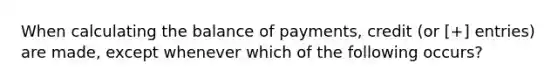 When calculating the balance of payments, credit (or [+] entries) are made, except whenever which of the following occurs?