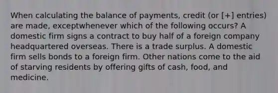 When calculating the balance of payments, credit (or [+] entries) are made, exceptwhenever which of the following occurs? A domestic firm signs a contract to buy half of a foreign company headquartered overseas. There is a trade surplus. A domestic firm sells bonds to a foreign firm. Other nations come to the aid of starving residents by offering gifts of cash, food, and medicine.