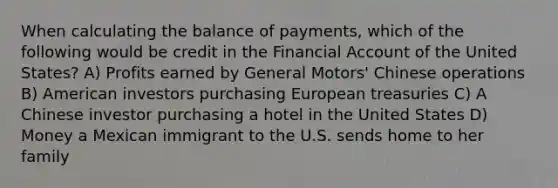 When calculating the balance of payments, which of the following would be credit in the Financial Account of the United States? A) Profits earned by General Motors' Chinese operations B) American investors purchasing European treasuries C) A Chinese investor purchasing a hotel in the United States D) Money a Mexican immigrant to the U.S. sends home to her family