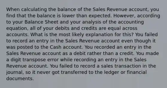 When calculating the balance of the Sales Revenue account, you find that the balance is lower than expected. However, according to your Balance Sheet and your analysis of the accounting equation, all of your debits and credits are equal across accounts. What is the most likely explanation for this? You failed to record an entry in the Sales Revenue account even though it was posted to the Cash account. You recorded an entry in the Sales Revenue account as a debit rather than a credit. You made a digit transpose error while recording an entry in the Sales Revenue account. You failed to record a sales transaction in the journal, so it never got transferred to the ledger or financial documents.