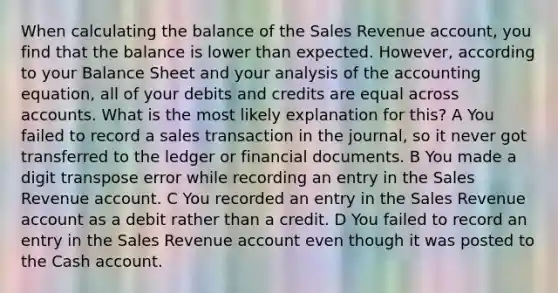 When calculating the balance of the Sales Revenue account, you find that the balance is lower than expected. However, according to your Balance Sheet and your analysis of the accounting equation, all of your debits and credits are equal across accounts. What is the most likely explanation for this? A You failed to record a sales transaction in the journal, so it never got transferred to the ledger or financial documents. B You made a digit transpose error while recording an entry in the Sales Revenue account. C You recorded an entry in the Sales Revenue account as a debit rather than a credit. D You failed to record an entry in the Sales Revenue account even though it was posted to the Cash account.