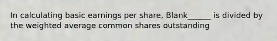 In calculating basic earnings per share, Blank______ is divided by the weighted average common shares outstanding