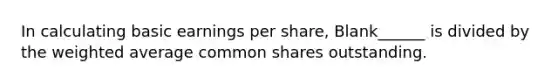 In calculating basic earnings per share, Blank______ is divided by the weighted average common shares outstanding.