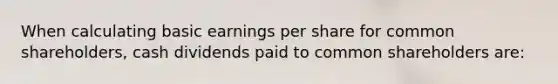 When calculating basic earnings per share for common shareholders, cash dividends paid to common shareholders are: