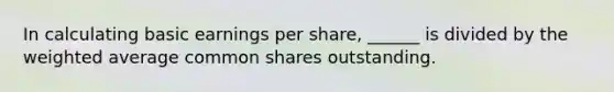 In calculating basic earnings per share, ______ is divided by the weighted average common shares outstanding.