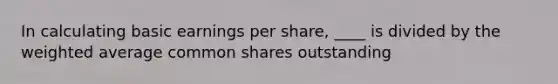 In calculating basic earnings per share, ____ is divided by the weighted average common shares outstanding