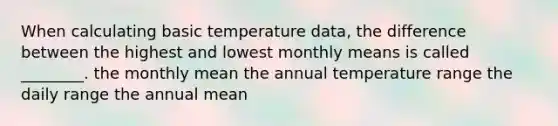 When calculating basic temperature data, the difference between the highest and lowest monthly means is called ________. the monthly mean the annual temperature range the daily range the annual mean