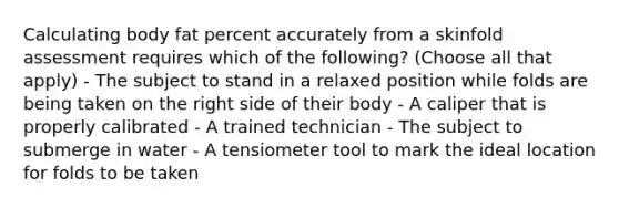 Calculating body fat percent accurately from a skinfold assessment requires which of the following? (Choose all that apply) - The subject to stand in a relaxed position while folds are being taken on the right side of their body - A caliper that is properly calibrated - A trained technician - The subject to submerge in water - A tensiometer tool to mark the ideal location for folds to be taken