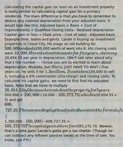 Calculating the capital gain (or loss) on an investment property is really similar to calculating capital gain for a primary residence. The main difference is that you have to remember to deduct any claimed depreciation from your adjusted basis. It would look like this: Adjusted basis = Basis + Cost of improvements + Qualified closing costs - Realized depreciation Capital gain or loss = [Sale price - Cost of sale] - Adjusted basis Example time, ladies and gents. Lando is buying up investment properties in Cloud City. He snags an old building for 500,000 and puts200,000 worth of work into it. His closing costs were 10,000. He rents it out to tenants for five years, claiming20,654.55 per year in depreciation. (We'll talk later about why that's the number — I know you are so excited to learn about depreciation, Mustafa, but YOU'LL JUST HAVE TO WAIT.) Five years on, he sells it for 1.3 million. It costs him100,000 to sell it, including a 6% commission (cha-ching!) and closing costs. To calculate his capital gains, we need to first find his adjusted basis. Note that we have to multiply 20,654.55 by 5 because he rented out the property for 5 years.500,000 + 200,000 +10,000 - 103,272.75 (which is20,654.55 x 5) and get 606,727.25. Then we need to plug the adjusted basis into the formula for capital gain: (1,300,000 - 100,000) -606,727.25 = 593,272.70 The capital gain is therefore593,272.70. Wowee, that's a lotta gain! Lando's gotta get a tax shelter. (Though he can subtract any leftover passive losses at the time of sale. You know, just FYI.)