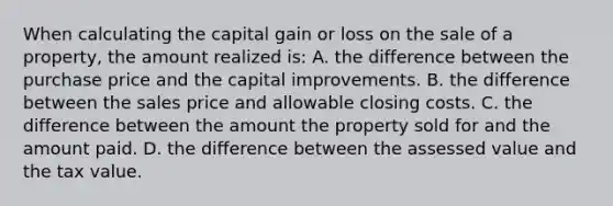 When calculating the capital gain or loss on the sale of a property, the amount realized is: A. the difference between the purchase price and the capital improvements. B. the difference between the sales price and allowable closing costs. C. the difference between the amount the property sold for and the amount paid. D. the difference between the assessed value and the tax value.