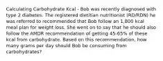 Calculating Carbohydrate Kcal - Bob was recently diagnosed with type 2 diabetes. The registered dietitian nutritionist (RD/RDN) he was referred to recommended that Bob follow an 1,800 kcal meal plan for weight loss. She went on to say that he should also follow the AMDR recommendation of getting 45-65% of these kcal from carbohydrate. Based on this recommendation, how many grams per day should Bob be consuming from carbohydrates?