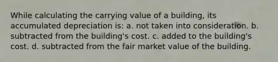 While calculating the carrying value of a building, its accumulated depreciation is: a. not taken into consideration. b. subtracted from the building's cost. c. added to the building's cost. d. subtracted from the fair market value of the building.