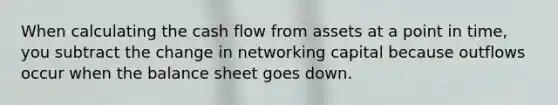 When calculating the cash flow from assets at a point in time, you subtract the change in networking capital because outflows occur when the balance sheet goes down.