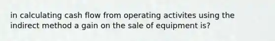 in calculating cash flow from operating activites using the indirect method a gain on the sale of equipment is?