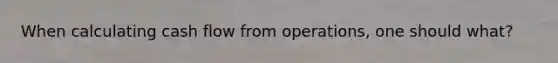When calculating cash flow from operations, one should what?