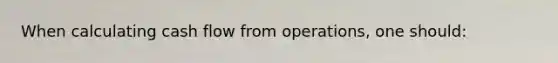 When calculating cash flow from operations, one should: