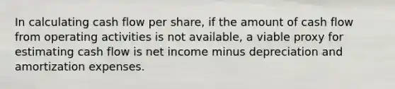 In calculating cash flow per share, if the amount of cash flow from operating activities is not available, a viable proxy for estimating cash flow is net income minus depreciation and amortization expenses.