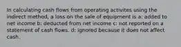 In calculating cash flows from operating activites using the indirect method, a loss on the sale of equipment is a: added to net income b: deducted from net income c: not reported on a statement of cash flows. d: ignored because it does not affect cash.