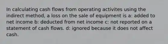 In calculating cash flows from operating activites using the indirect method, a loss on the sale of equipment is a: added to net income b: deducted from net income c: not reported on a statement of cash flows. d: ignored because it does not affect cash.